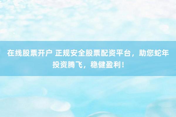 在线股票开户 正规安全股票配资平台，助您蛇年投资腾飞，稳健盈利！
