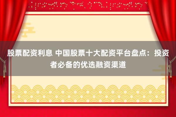 股票配资利息 中国股票十大配资平台盘点：投资者必备的优选融资渠道
