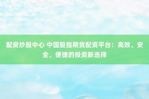 配资炒股中心 中国股指期货配资平台：高效、安全、便捷的投资新选择