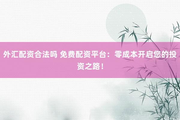 外汇配资合法吗 免费配资平台：零成本开启您的投资之路！