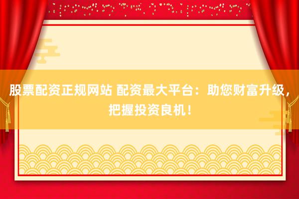 股票配资正规网站 配资最大平台：助您财富升级，把握投资良机！