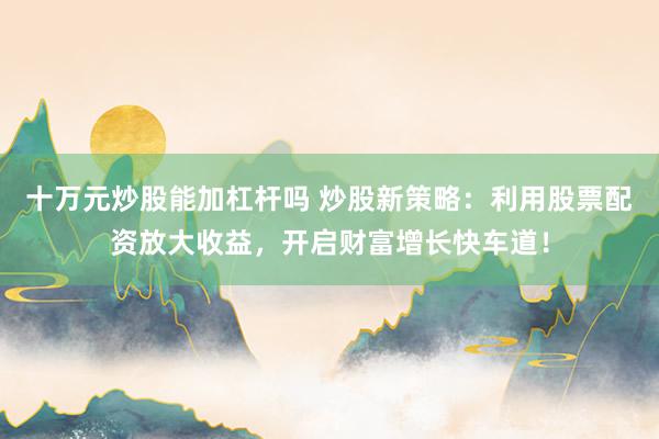 十万元炒股能加杠杆吗 炒股新策略：利用股票配资放大收益，开启财富增长快车道！
