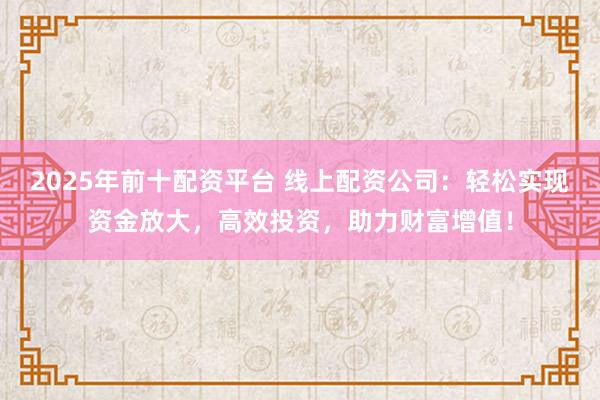 2025年前十配资平台 线上配资公司：轻松实现资金放大，高效投资，助力财富增值！
