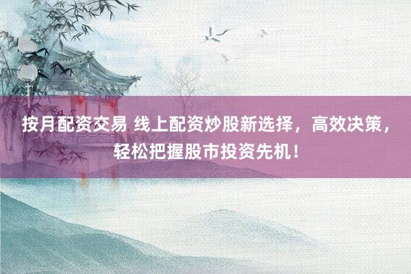 按月配资交易 线上配资炒股新选择，高效决策，轻松把握股市投资先机！