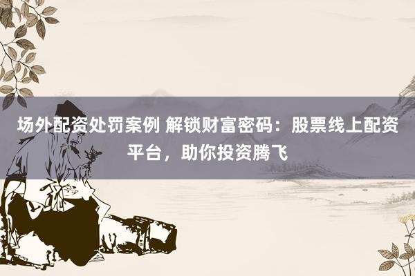 场外配资处罚案例 解锁财富密码：股票线上配资平台，助你投资腾飞