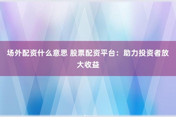 场外配资什么意思 股票配资平台：助力投资者放大收益