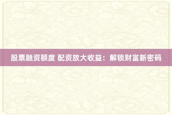 股票融资额度 配资放大收益：解锁财富新密码