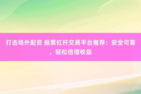 打击场外配资 股票杠杆交易平台推荐：安全可靠，轻松倍增收益