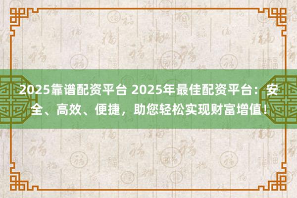 2025靠谱配资平台 2025年最佳配资平台：安全、高效、便捷，助您轻松实现财富增值！