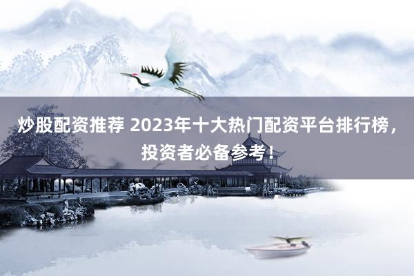 炒股配资推荐 2023年十大热门配资平台排行榜，投资者必备参考！