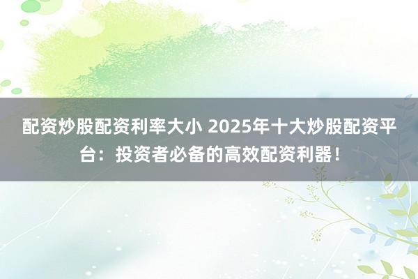 配资炒股配资利率大小 2025年十大炒股配资平台：投资者必备的高效配资利器！