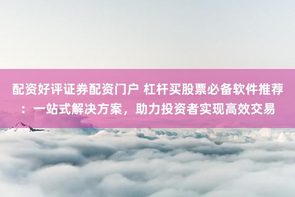 配资好评证券配资门户 杠杆买股票必备软件推荐：一站式解决方案，助力投资者实现高效交易