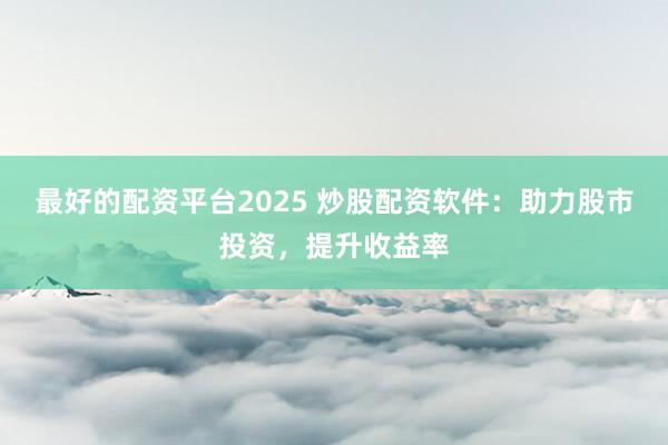 最好的配资平台2025 炒股配资软件：助力股市投资，提升收益率