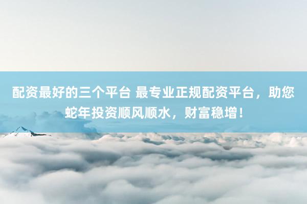 配资最好的三个平台 最专业正规配资平台，助您蛇年投资顺风顺水，财富稳增！