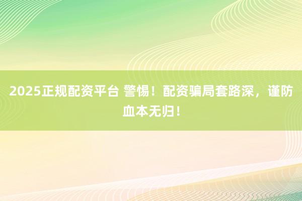2025正规配资平台 警惕！配资骗局套路深，谨防血本无归！