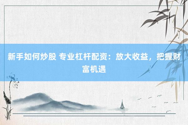 新手如何炒股 专业杠杆配资：放大收益，把握财富机遇