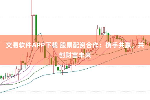 交易软件APP下载 股票配资合作：携手共赢，共创财富未来