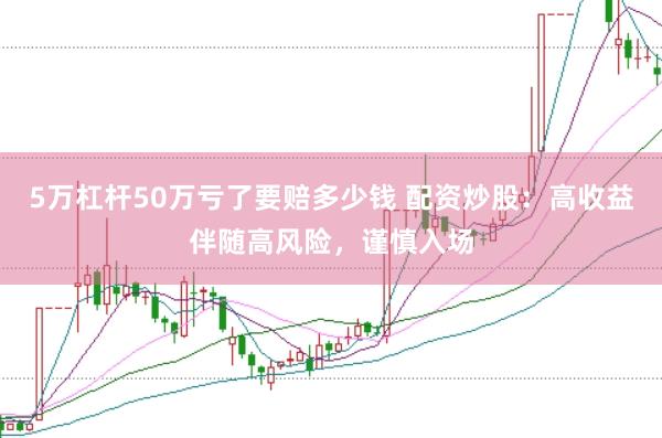 5万杠杆50万亏了要赔多少钱 配资炒股：高收益伴随高风险，谨慎入场