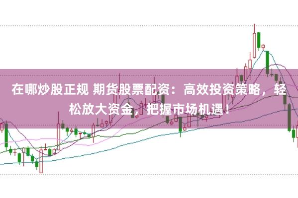 在哪炒股正规 期货股票配资：高效投资策略，轻松放大资金，把握市场机遇！