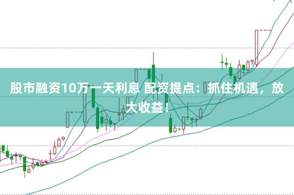 股市融资10万一天利息 配资提点：抓住机遇，放大收益！
