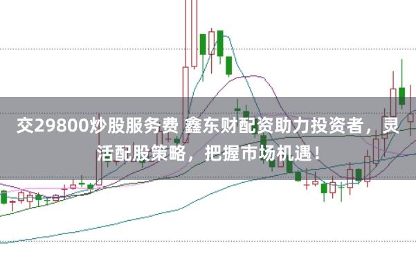 交29800炒股服务费 鑫东财配资助力投资者，灵活配股策略，把握市场机遇！