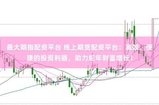 最大期指配资平台 线上期货配资平台：高效、便捷的投资利器，助力蛇年财富增长！