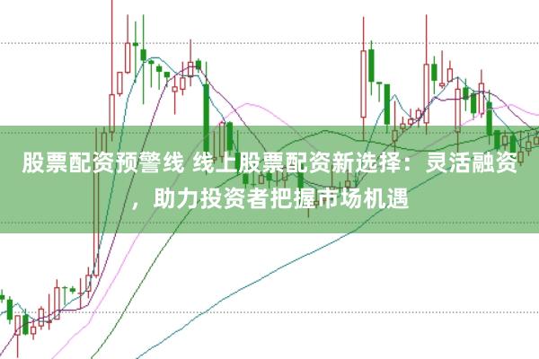 股票配资预警线 线上股票配资新选择：灵活融资，助力投资者把握市场机遇
