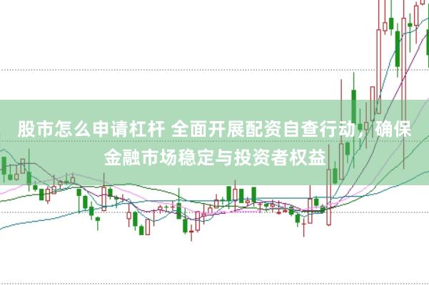 股市怎么申请杠杆 全面开展配资自查行动，确保金融市场稳定与投资者权益