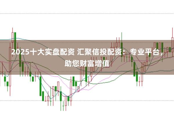 2025十大实盘配资 汇聚信投配资：专业平台，助您财富增值