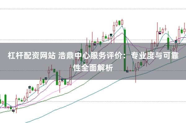 杠杆配资网站 浩鼎中心服务评价：专业度与可靠性全面解析