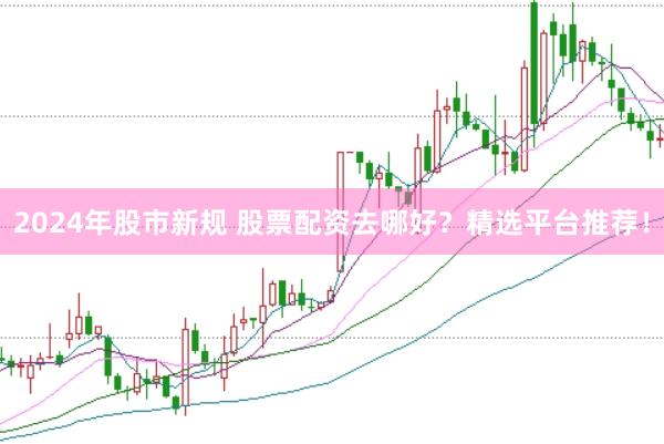 2024年股市新规 股票配资去哪好？精选平台推荐！
