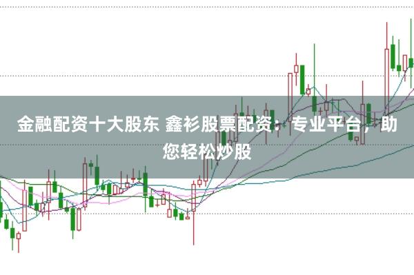 金融配资十大股东 鑫衫股票配资：专业平台，助您轻松炒股