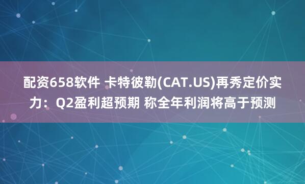 配资658软件 卡特彼勒(CAT.US)再秀定价实力：Q2盈利超预期 称全年利润将高于预测