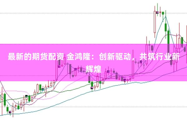 最新的期货配资 金鸿隆：创新驱动，共筑行业新辉煌