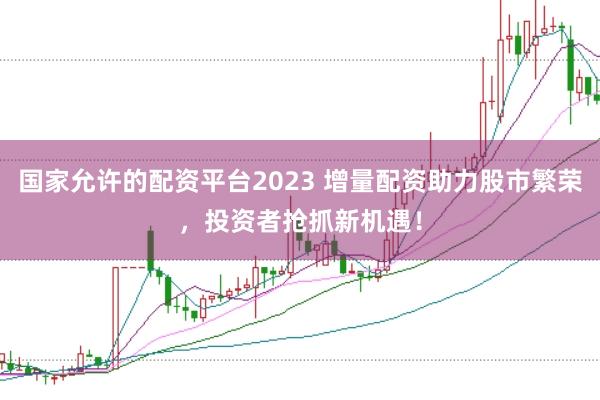 国家允许的配资平台2023 增量配资助力股市繁荣，投资者抢抓新机遇！