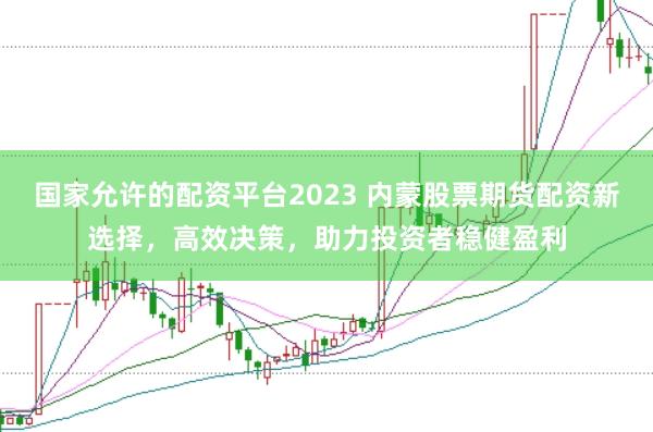 国家允许的配资平台2023 内蒙股票期货配资新选择，高效决策，助力投资者稳健盈利