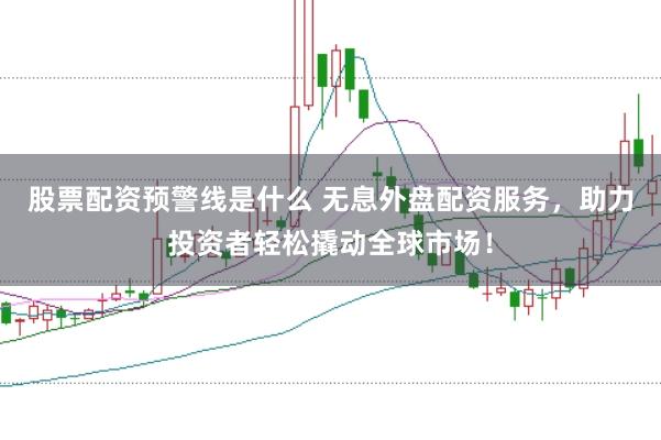 股票配资预警线是什么 无息外盘配资服务，助力投资者轻松撬动全球市场！