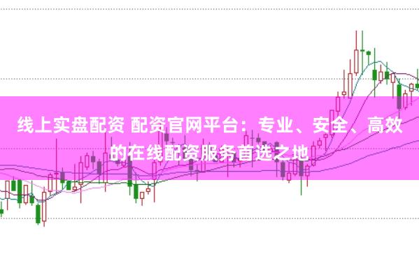 线上实盘配资 配资官网平台：专业、安全、高效的在线配资服务首选之地