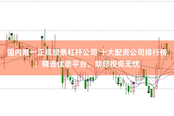 国内唯一正规股票杠杆公司 十大配资公司排行榜：精选优质平台，助您投资无忧