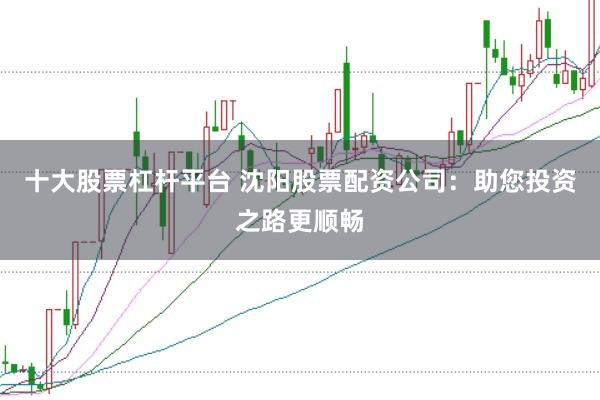 十大股票杠杆平台 沈阳股票配资公司：助您投资之路更顺畅