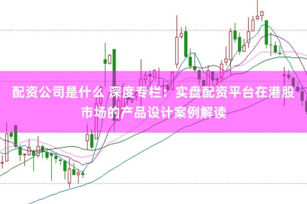 配资公司是什么 深度专栏:实盘配资平台在港股市场的产品设计案例解读