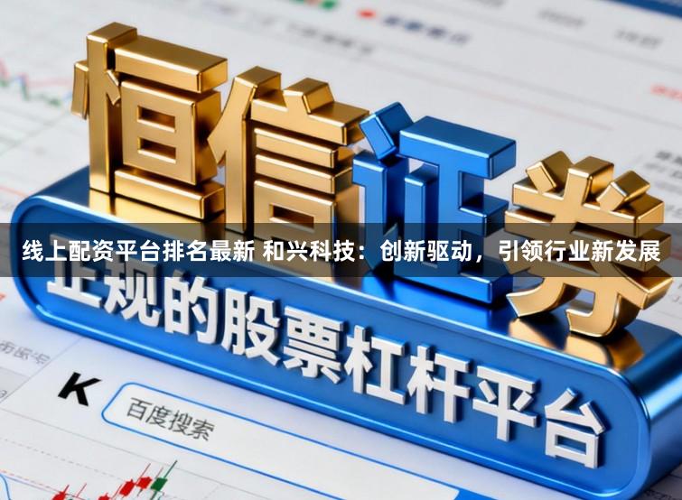 线上配资平台排名最新 和兴科技：创新驱动，引领行业新发展