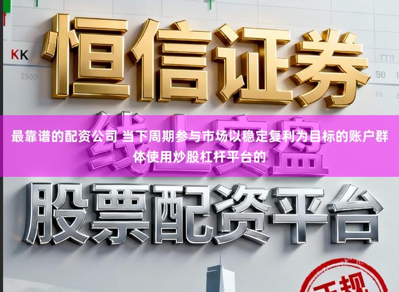 最靠谱的配资公司 当下周期参与市场以稳定复利为目标的账户群体使用炒股杠杆平台的
