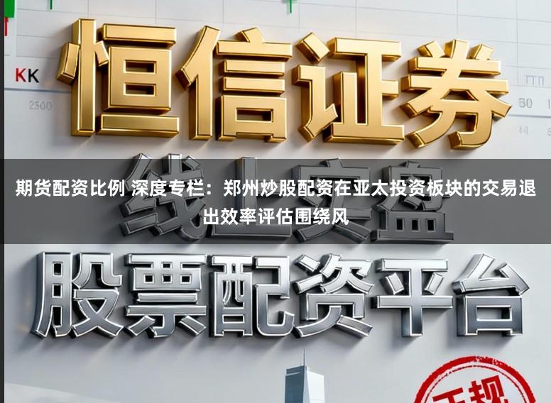 期货配资比例 深度专栏：郑州炒股配资在亚太投资板块的交易退出效率评估围绕风