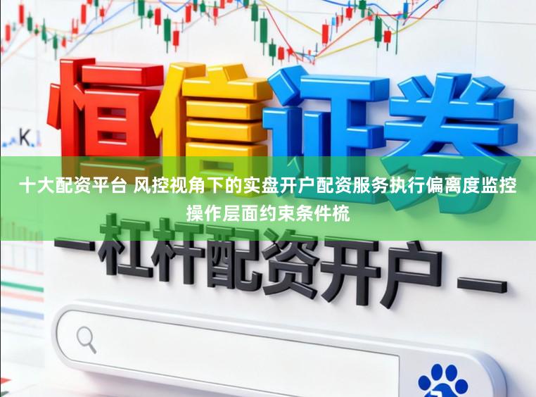 十大配资平台 风控视角下的实盘开户配资服务执行偏离度监控操作层面约束条件梳