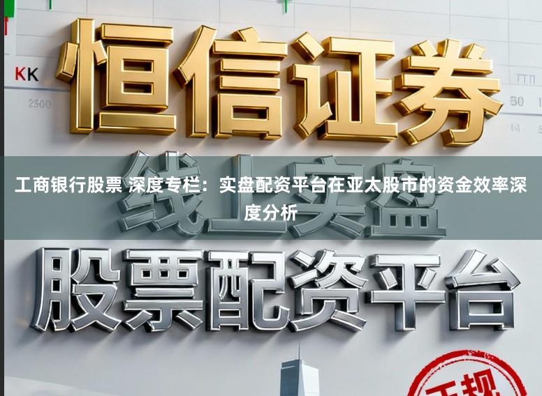 工商银行股票 深度专栏：实盘配资平台在亚太股市的资金效率深度分析