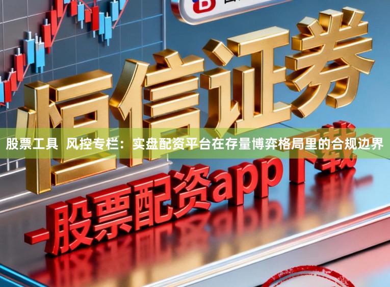 股票工具  风控专栏：实盘配资平台在存量博弈格局里的合规边界
