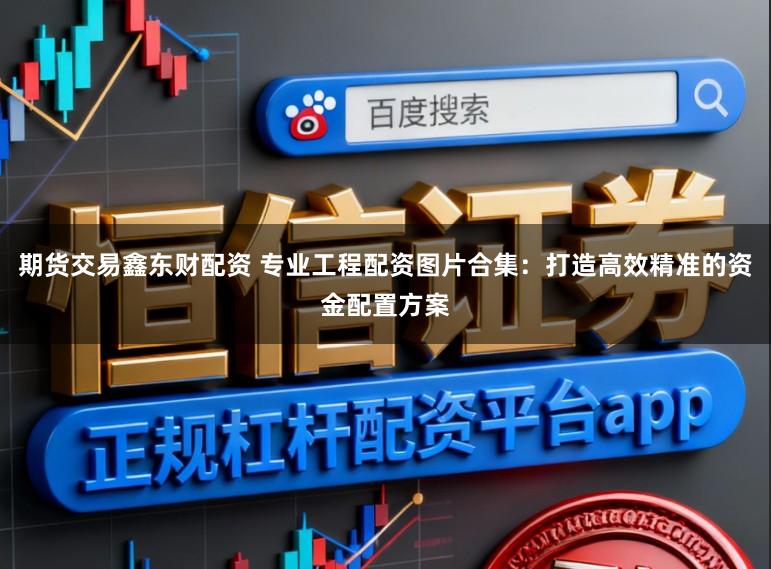 期货交易鑫东财配资 专业工程配资图片合集：打造高效精准的资金配置方案