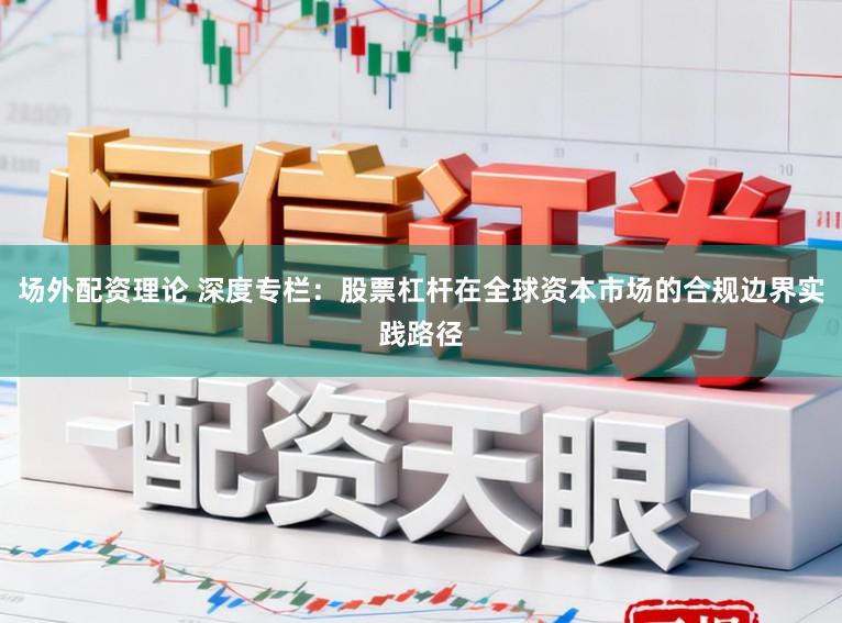 场外配资理论 深度专栏：股票杠杆在全球资本市场的合规边界实践路径