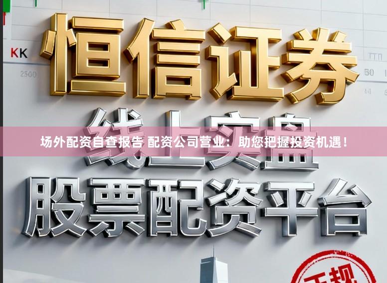 场外配资自查报告 配资公司营业：助您把握投资机遇！